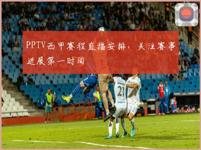 PPTV西甲赛程直播安排，关注赛事进展第一时间