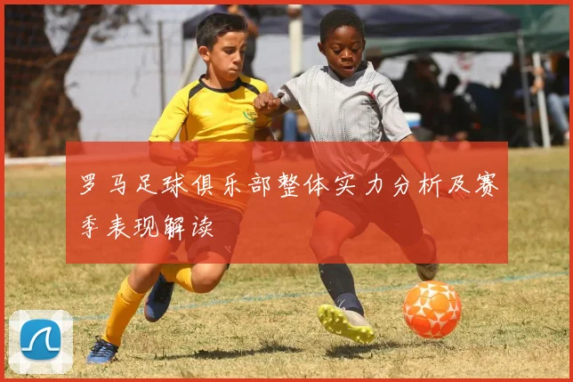 罗马足球俱乐部整体实力分析及赛季表现解读