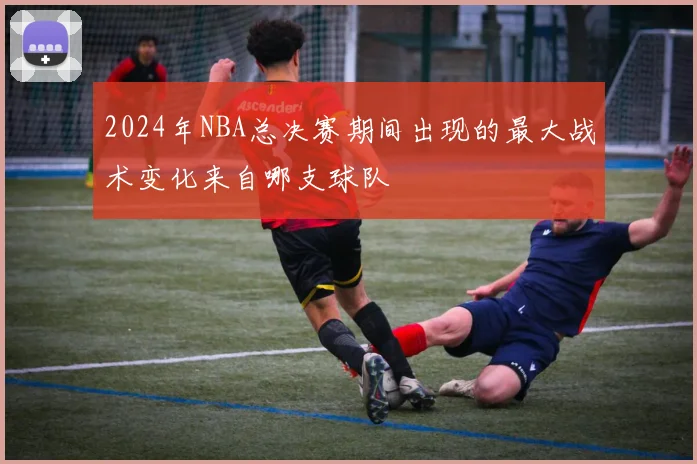 2024年NBA总决赛期间出现的最大战术变化来自哪支球队