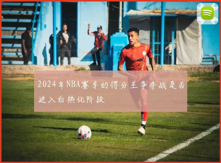 2024年NBA赛季的得分王争夺战是否进入白热化阶段