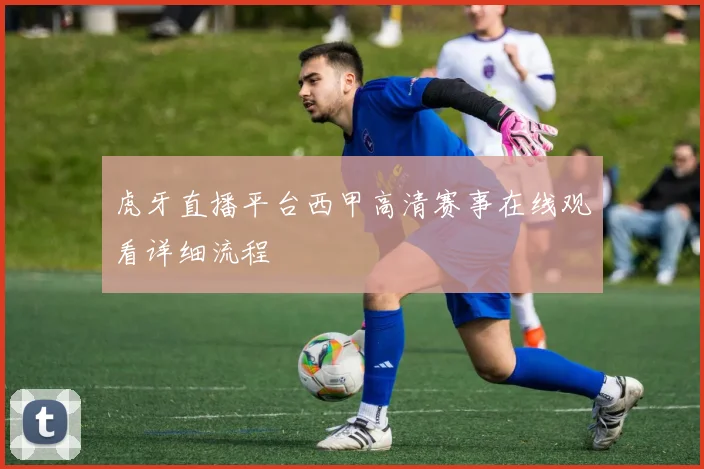 虎牙直播平台西甲高清赛事在线观看详细流程